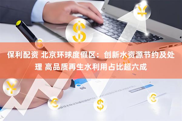 保利配资 北京环球度假区：创新水资源节约及处理 高品质再生水利用占比超六成