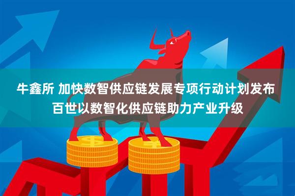 牛鑫所 加快数智供应链发展专项行动计划发布 百世以数智化供应链助力产业升级