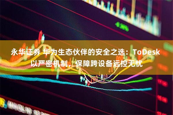 永华证券 华为生态伙伴的安全之选：ToDesk 以严密机制，保障跨设备远控无忧