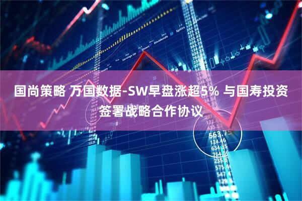 国尚策略 万国数据-SW早盘涨超5% 与国寿投资签署战略合作协议