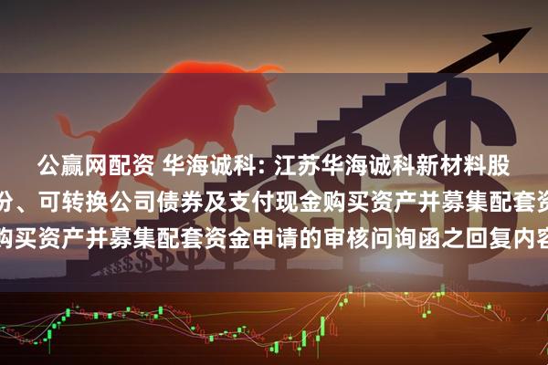 公赢网配资 华海诚科: 江苏华海诚科新材料股份有限公司关于发行股份、可转换公司债券及支付现金购买资产并募集配套资金申请的审核问询函之回复内容摘要