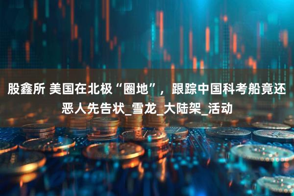 股鑫所 美国在北极“圈地”，跟踪中国科考船竟还恶人先告状_雪龙_大陆架_活动