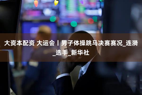 大资本配资 大运会丨男子体操跳马决赛赛况_连漪_选手_新华社