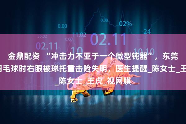 金鼎配资  “冲击力不亚于一个微型钝器”，东莞一女子打羽毛球时右眼被球托重击险失明，医生提醒_陈女士_王虎_视网膜
