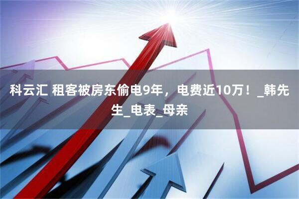 科云汇 租客被房东偷电9年，电费近10万！_韩先生_电表_母亲