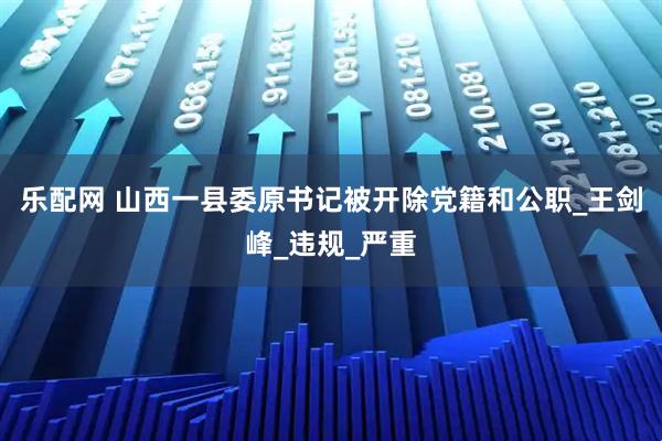 乐配网 山西一县委原书记被开除党籍和公职_王剑峰_违规_严重