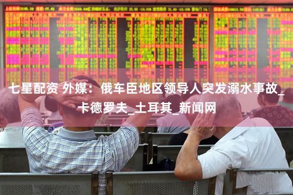 七星配资 外媒：俄车臣地区领导人突发溺水事故_卡德罗夫_土耳其_新闻网