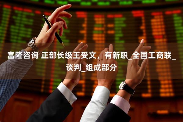 富隆咨询 正部长级王受文，有新职_全国工商联_谈判_组成部分
