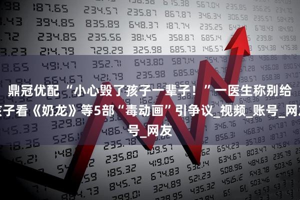 鼎冠优配 “小心毁了孩子一辈子！”一医生称别给孩子看《奶龙》等5部“毒动画”引争议_视频_账号_网友