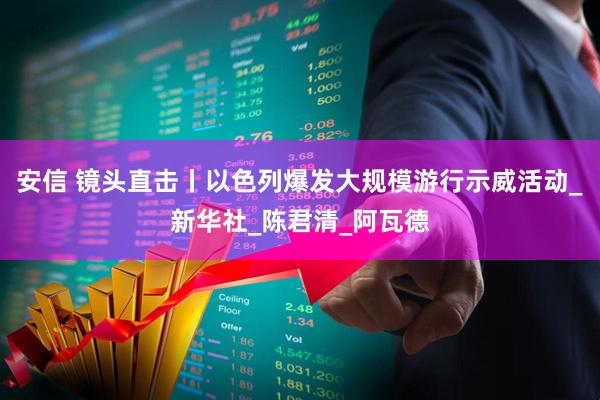 安信 镜头直击丨以色列爆发大规模游行示威活动_新华社_陈君清_阿瓦德