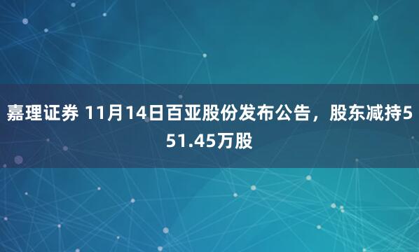 嘉理证券 11月14日百亚股份发布公告，股东减持551.45万股