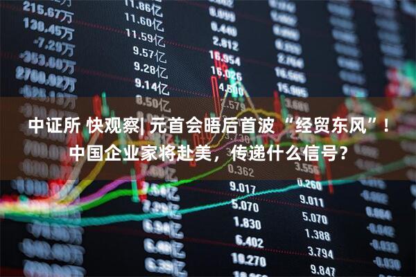 中证所 快观察| 元首会晤后首波 “经贸东风”！中国企业家将赴美，传递什么信号？