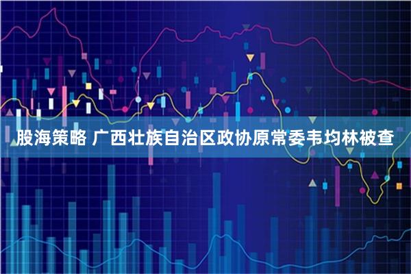 股海策略 广西壮族自治区政协原常委韦均林被查