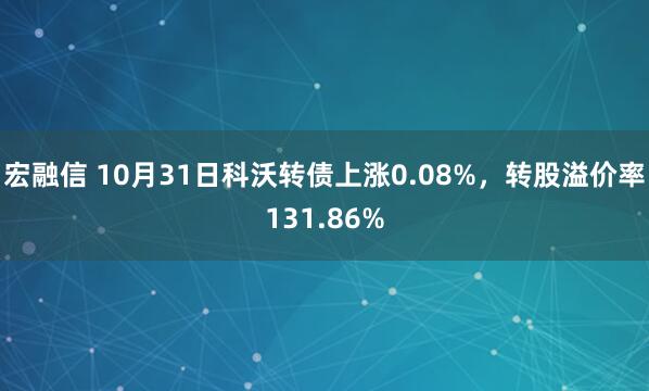 宏融信 10月31日科沃转债上涨0.08%，转股溢价率131.86%
