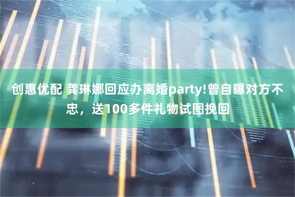 创惠优配 龚琳娜回应办离婚party!曾自曝对方不忠，送100多件礼物试图挽回