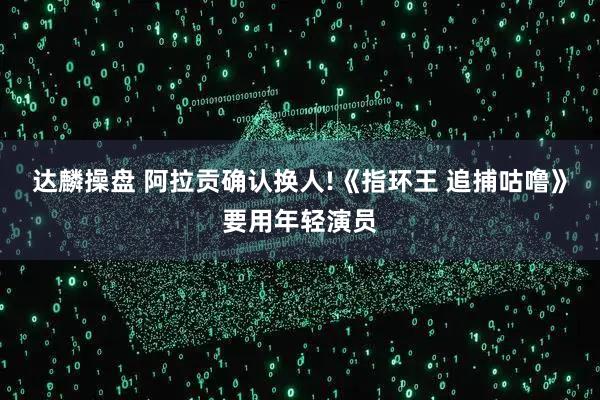 达麟操盘 阿拉贡确认换人!《指环王 追捕咕噜》要用年轻演员