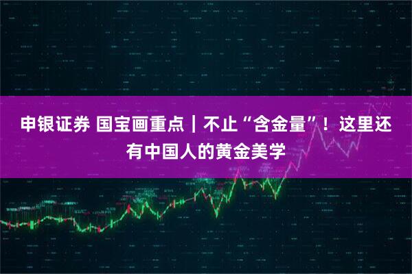 申银证券 国宝画重点｜不止“含金量”！这里还有中国人的黄金美学