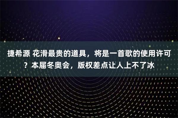 捷希源 花滑最贵的道具，将是一首歌的使用许可？本届冬奥会，版权差点让人上不了冰