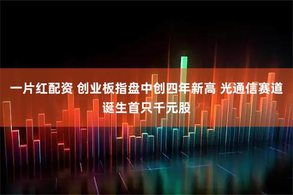 一片红配资 创业板指盘中创四年新高 光通信赛道诞生首只千元股