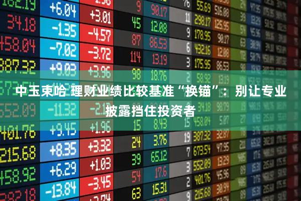 中玉束哈 理财业绩比较基准“换锚”：别让专业披露挡住投资者