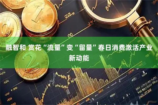 融智和 赏花“流量”变“留量”春日消费激活产业新动能