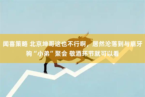 闻喜策略 北京坤哥这也不行啊，居然沦落到与崩牙驹“小弟”聚会 敬酒环节就可以看