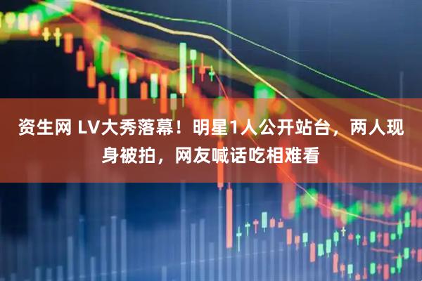 资生网 LV大秀落幕！明星1人公开站台，两人现身被拍，网友喊话吃相难看