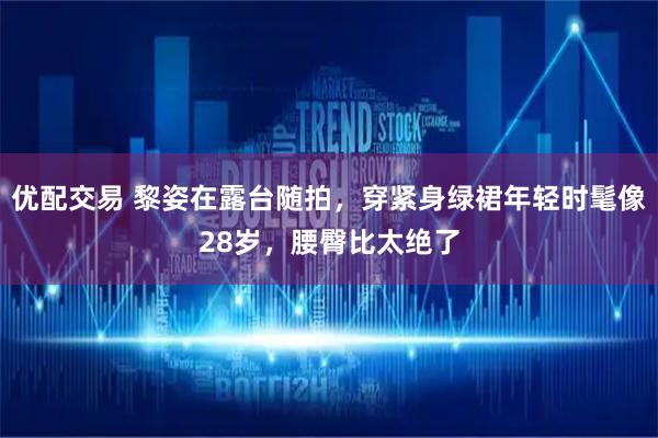 优配交易 黎姿在露台随拍，穿紧身绿裙年轻时髦像28岁，腰臀比太绝了